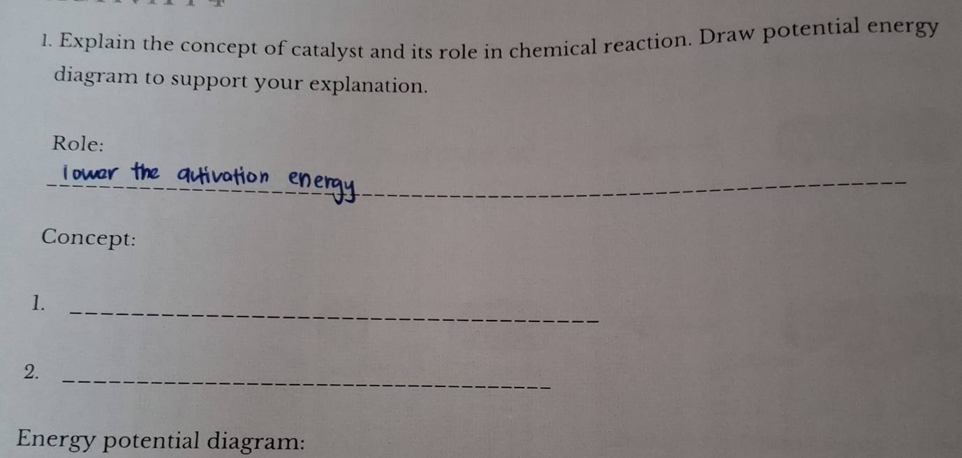 Explain the concept of catalyst and its role in chemical reaction. Draw potential energy 
diagram to support your explanation. 
Role: 
_ 
Concept: 
1. 
_ 
2. 
_ 
Energy potential diagram: