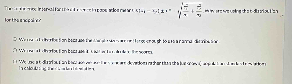 The confdence interval for the difference in population means is (overline x_1-overline x_2)± t^(ast)· sqrt (frac s_1)^2n_1+frac (s_2)^2n_2. Why are we using the t-distribution
for the endpoint?
We use a t-distribution because the sample sizes are not large enough to use a normal distribution.
We use a t-distribution because it is easier to calculate the scores.
We use a t-distribution because we use the standard devations rather than the (unknown) population standard deviations
in calculating the standard deviation.