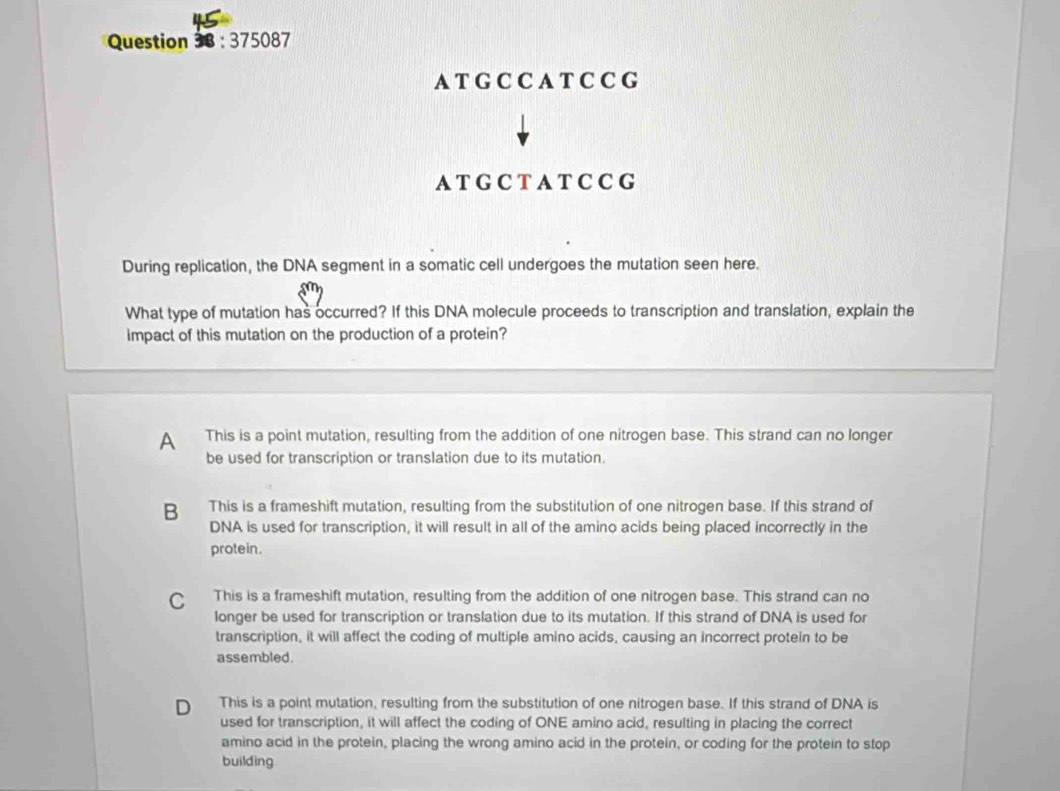 375087
A T G C C A T C C G
A T G C T A T C C G
During replication, the DNA segment in a somatic cell undergoes the mutation seen here.
What type of mutation has occurred? If this DNA molecule proceeds to transcription and translation, explain the
impact of this mutation on the production of a protein?
A This is a point mutation, resulting from the addition of one nitrogen base. This strand can no longer
be used for transcription or translation due to its mutation.
B This is a frameshift mutation, resulting from the substitution of one nitrogen base. If this strand of
DNA is used for transcription, it will result in all of the amino acids being placed incorrectly in the
protein.
C This is a frameshift mutation, resulting from the addition of one nitrogen base. This strand can no
longer be used for transcription or translation due to its mutation. If this strand of DNA is used for
transcription, it will affect the coding of multiple amino acids, causing an incorrect protein to be
assembled.
D This is a point mutation, resulting from the substitution of one nitrogen base. If this strand of DNA is
used for transcription, it will affect the coding of ONE amino acid, resulting in placing the correct
amino acid in the protein, placing the wrong amino acid in the protein, or coding for the protein to stop
building