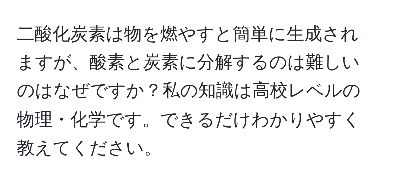 二酸化炭素は物を燃やすと簡単に生成されますが、酸素と炭素に分解するのは難しいのはなぜですか？私の知識は高校レベルの物理・化学です。できるだけわかりやすく教えてください。