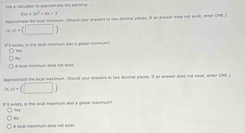 Use a calculator to approximate the extrema.
f(x)=2x^3-8x-3
Approximate the local minimum. (Round your answers to two decimal places. If an answer does not exist, enter DNE.)
(x,y)=(□ )
If it exists, is this local minimum also a global minimum?
Yes
No
A local minimum does not exist.
Approximate the local maximum. (Round your answers to two decimal places. If an answer does not exist, enter DNE.)
(x,y)= (□ )
If it exists, is this local maximum also a global maximum?
Yes
No
A local maximum does not exist.