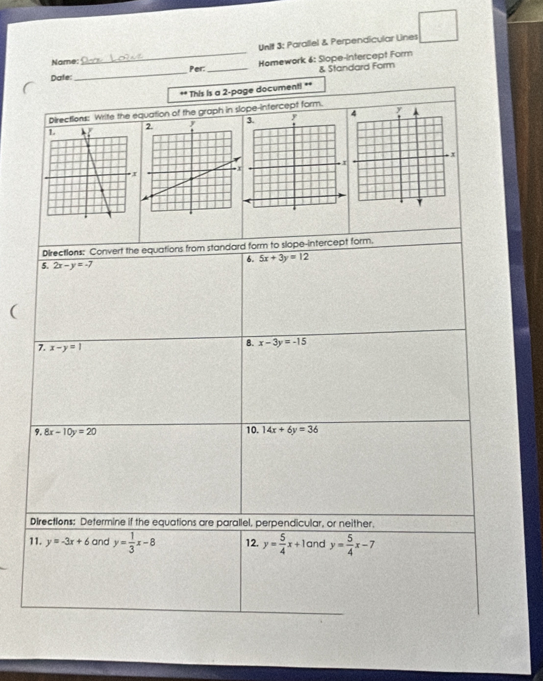 circ  
Unit 3; Parallel & Perpendicular Lines 
Name: 
_Homework 6: Slope-Intercept Form 
Per: _& Standard Form 
Date: 
_ 
** This is a 2-page document! ** 
Directions: Write the equation of the graph in slope-intercept form. 
Directions: Convert the equations from standard form to slope-intercept form. 
6. 5x+3y=12
5. 2x-y=-7
( 
7. x-y=1
8. x-3y=-15
9. 8x-10y=20 10. 14x+6y=36
Directions: Determine if the equations are parallel, perpendicular, or neither. 
11. y=-3x+6 and y= 1/3 x-8 12. y= 5/4 x+1 and y= 5/4 x-7