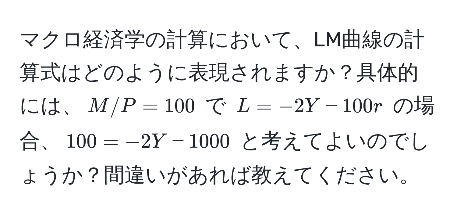 マクロ経済学の計算において、LM曲線の計算式はどのように表現されますか？具体的には、$M/P = 100$ で $L = -2Y - 100r$ の場合、$100 = -2Y - 1000$ と考えてよいのでしょうか？間違いがあれば教えてください。