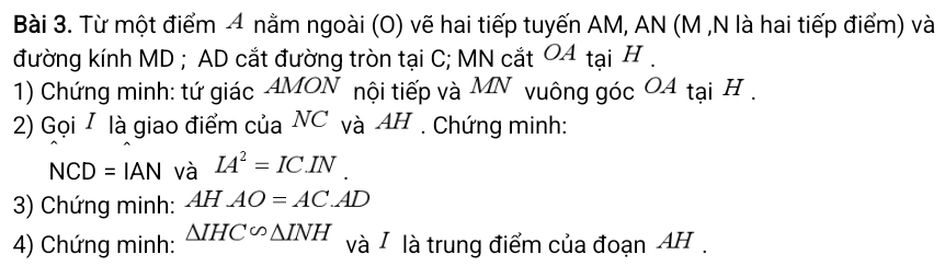 Từ một điểm 4 nằm ngoài (O) vẽ hai tiếp tuyến AM, AN (M ,N là hai tiếp điểm) và 
đường kính MD; AD cắt đường tròn tại C; MN cắt 04 tại H. 
1) Chứng minh: tứ giác AMON nội tiếp và MN vuông góc O4 tại H. 
2) Gọi / là giao điểm của NC và AH. Chứng minh: 
NC D =IAN và IA^2=IC.IN
3) Chứng minh: AHAO=AC.AD
4) Chứng minh: △ IHC∽ △ INH và / là trung điểm của đoạn AH.