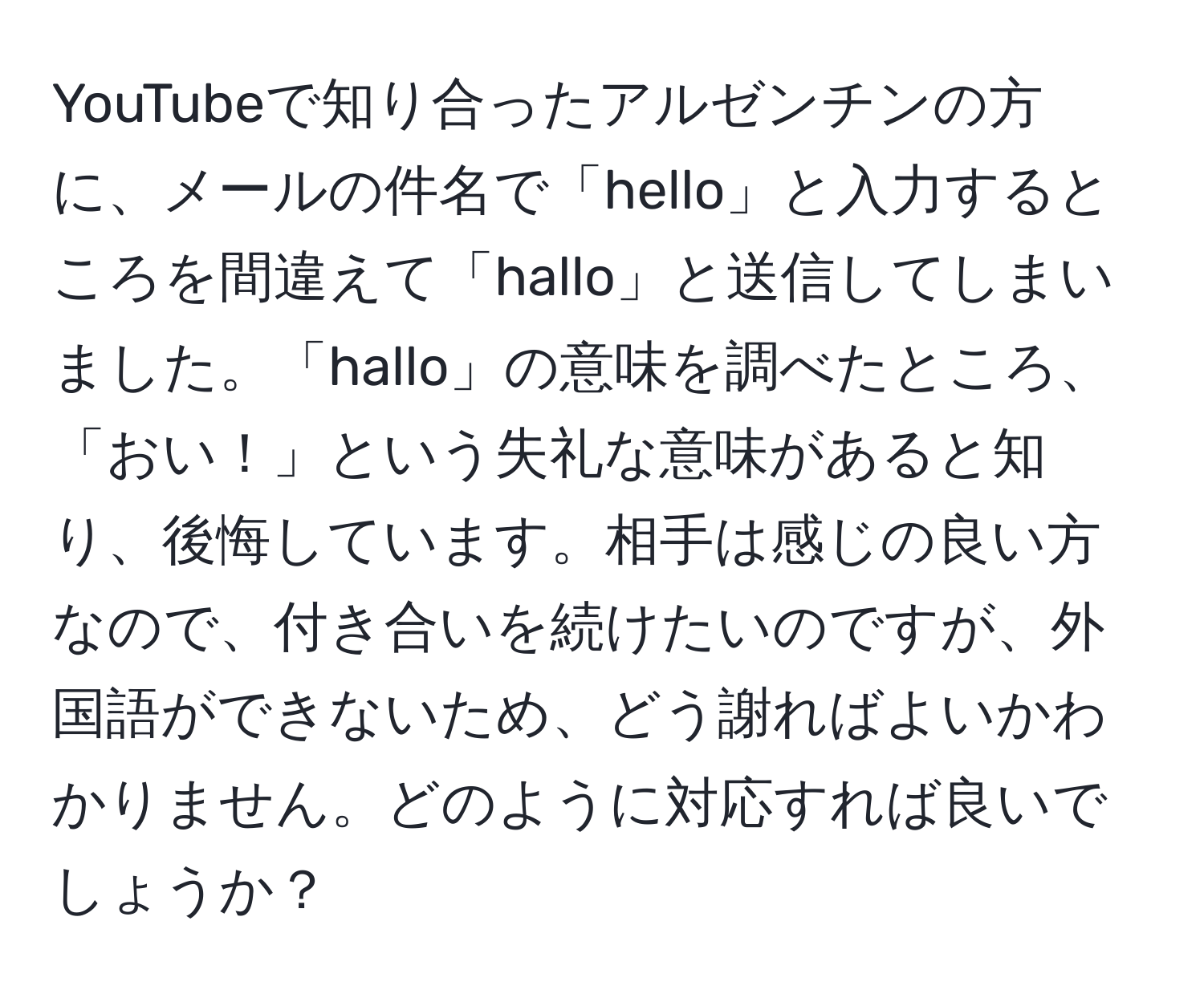 YouTubeで知り合ったアルゼンチンの方に、メールの件名で「hello」と入力するところを間違えて「hallo」と送信してしまいました。「hallo」の意味を調べたところ、「おい！」という失礼な意味があると知り、後悔しています。相手は感じの良い方なので、付き合いを続けたいのですが、外国語ができないため、どう謝ればよいかわかりません。どのように対応すれば良いでしょうか？