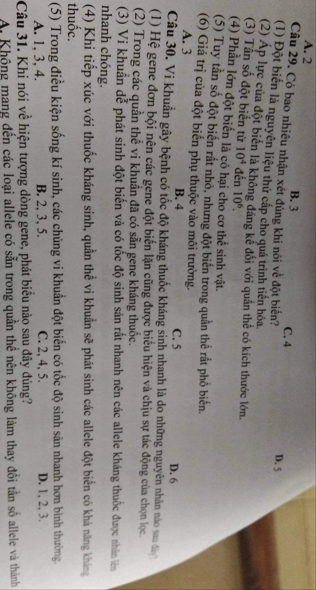 A. 2
B. 3
C. 4
Câu 29. Có bao nhiêu nhận xét đúng khi nói về đột biến?
D. 5
(1) Đột biến là nguyên liệu thứ cấp cho quá trình tiến hóa.
(2) Áp lực của đột biến là không đáng kể đối với quần thể có kích thước lớn.
(3) Tần số đột biến từ 10^4 đến 10^6.
(4) Phần lớn đột biến là có hại cho cơ thể sinh vật.
(5) Tuy tần số đột biến rất nhỏ, nhưng đột biến trong quần thể rất phổ biến.
(6) Giá trị của đột biến phụ thuộc vào môi trường.
A. 3 D. 6
B. 4 C. 5
Câu 30. Vi khuẩn gây bệnh có tốc độ kháng thuốc kháng sinh nhanh là do những nguyên nhân nào sau đây
(1) Hệ gene đơn bội nên các gene đột biến lặn cũng được biểu hiện và chịu sự tác động của chọn lọc.
(2) Trong các quần thể vi khuẩn đã có sẵn gene kháng thuốc.
(3) Vi khuẩn dễ phát sinh đột biến và có tốc độ sinh sản rất nhanh nên các allele kháng thuốc được nhân lên
nhanh chóng.
(4) Khi tiếp xúc với thuốc kháng sinh, quần thể vi khuẩn sẽ phát sinh các allele đột biến có khả năng kháng
thuốc.
(5) Trong điều kiện sống kí sinh, các chủng vi khuẩn đột biến có tốc độ sinh sản nhanh hơn bình thường.
A. 1, 3, 4. B. 2, 3, 5. C. 2, 4, 5. D. 1, 2, 3.
Câu 31. Khi nói về hiện tượng dòng gene, phát biểu nào sau đây đúng?
A. Không mang đến các loại allele có sẵn trong quần thể nên không làm thay đổi tần số allele và thành