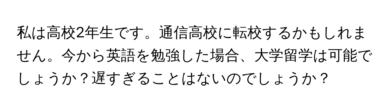 私は高校2年生です。通信高校に転校するかもしれません。今から英語を勉強した場合、大学留学は可能でしょうか？遅すぎることはないのでしょうか？