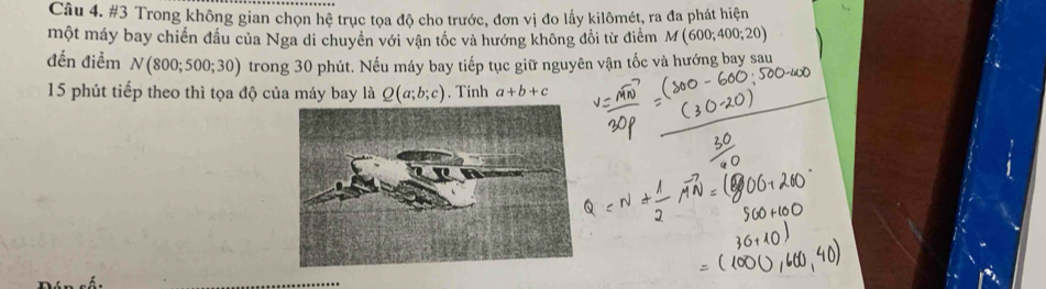 #3 Trong không gian chọn hệ trục tọa độ cho trước, đơn vị đo lấy kilômét, ra đa phát hiện 
một máy bay chiến đầu của Nga di chuyển với vận tốc và hướng không đổi từ điểm M(600;400;20)
đến điểm N(800;500;30) trong 30 phút. Nếu máy bay tiếp tục giữ nguyên vận tốc và hướng bay sau 
15 phút tiếp theo thì tọa độ của máy bay là Q(a;b;c). Tính a+b+c