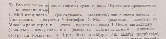 Вмесτо τουек πсτаδιτе глаголл ηужного вηда Πереведητе πредеожения 
Hа pycckhй языıк 
1. Мой оτсη часто . (рассказьπать рассказать) иам о своем летсτве, .. 
(показьπать - показать) фотографин 2. Мы … (выезжать -выехать) из 
Москвье рано утромн … (ехаτь н ноехаτь) на север. 3. После чаяедедушеιка… 
(ложиться - лечь) сhагь, а я …(ΒыΙрлнть - выήти) из дома н …. (садиться - 
сесть) πа крьыечке. 4. nш ὐnι рnιプψы∈∩ι ṭú qщんu ршqώшんи