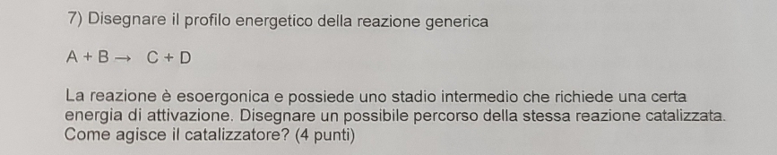 Disegnare il profilo energetico della reazione generica
A+Bto C+D
La reazione è esoergonica e possiede uno stadio intermedio che richiede una certa 
energia di attivazione. Disegnare un possibile percorso della stessa reazione catalizzata. 
Come agisce il catalizzatore? (4 punti)