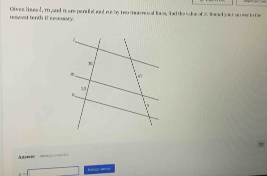 Show Examples 
Given lines ζ, m,and n are parallel and cut by two transversal lines, find the value of 2. Round your answer to the 
nearest tenth if necessary. 
Answer Attempt 2 out of 2
x=□ Submit Answer