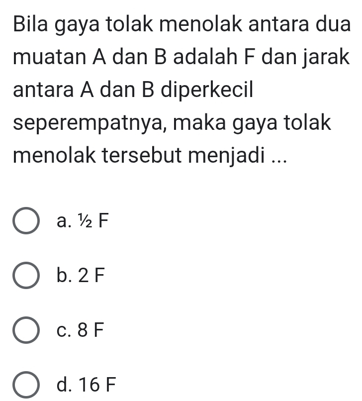 Bila gaya tolak menolak antara dua
muatan A dan B adalah F dan jarak
antara A dan B diperkecil
seperempatnya, maka gaya tolak
menolak tersebut menjadi ...
a. ½ F
b. 2 F
c. 8 F
d. 16 F