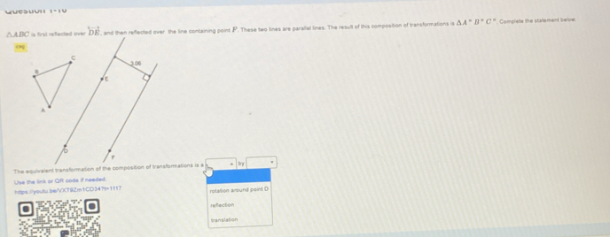 wuesuv I=IU
△ ABC is first reflected over overleftrightarrow DE , and then reflected over the line containing point F. These two lines are parallel lines. The resull of this composition of transformations is △ A'B'C' * Complele the statement below
η
c
2.06
n
A
F
The equivalent transformation of the composition of transformations is a by
Use the link or QR code if needed.
https://youtu.be/VXT9Zm1CD34?t=1117 rotallion around point D
refection
= lation