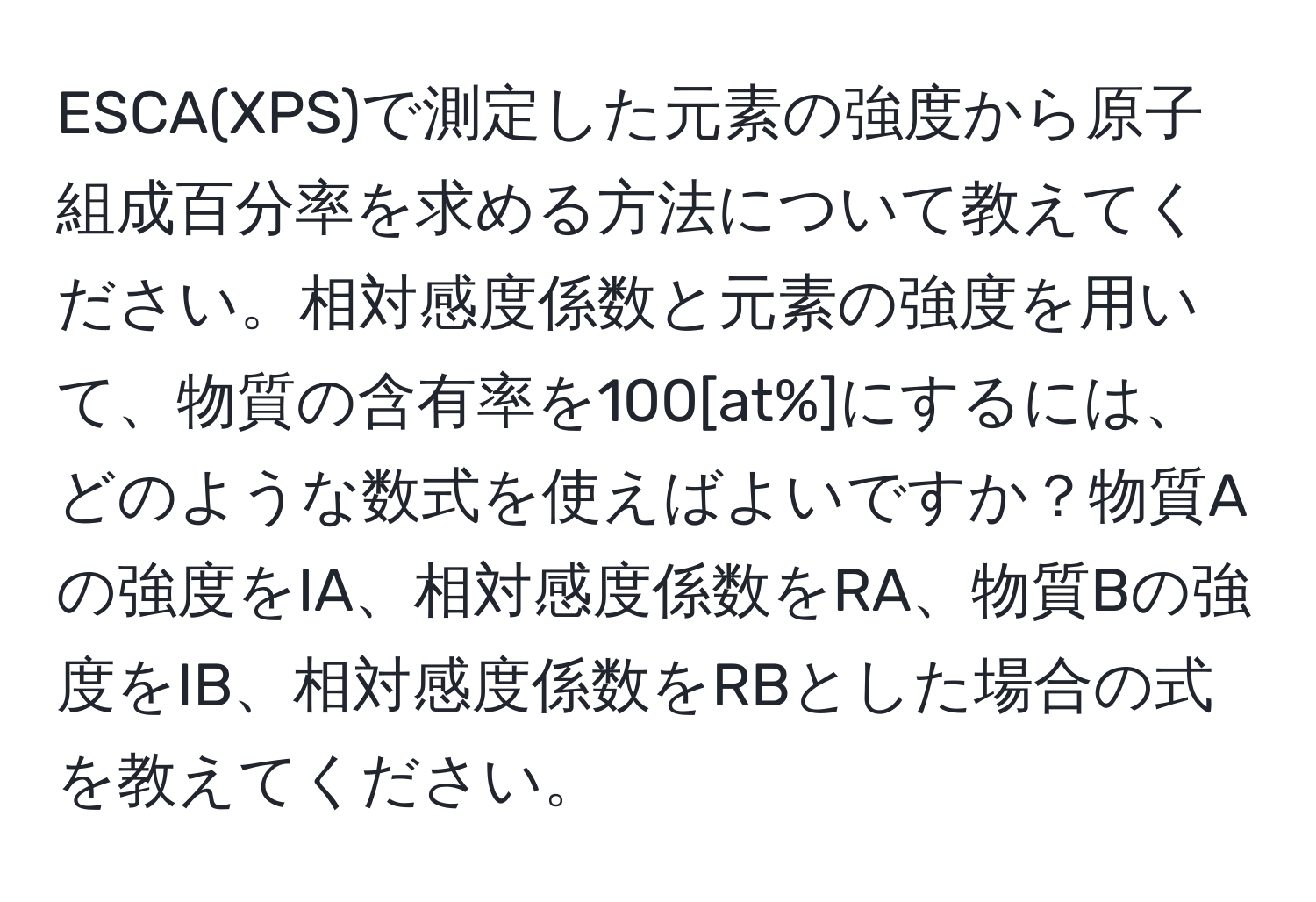 ESCA(XPS)で測定した元素の強度から原子組成百分率を求める方法について教えてください。相対感度係数と元素の強度を用いて、物質の含有率を100[at%]にするには、どのような数式を使えばよいですか？物質Aの強度をIA、相対感度係数をRA、物質Bの強度をIB、相対感度係数をRBとした場合の式を教えてください。