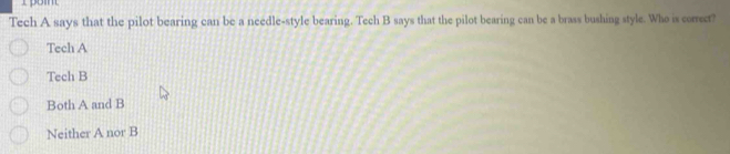 Tech A says that the pilot bearing can be a needle-style bearing. Tech B says that the pilot bearing can be a brass bushing style. Who is corect?
Tech A
Tech B
Both A and B
Neither A nor B