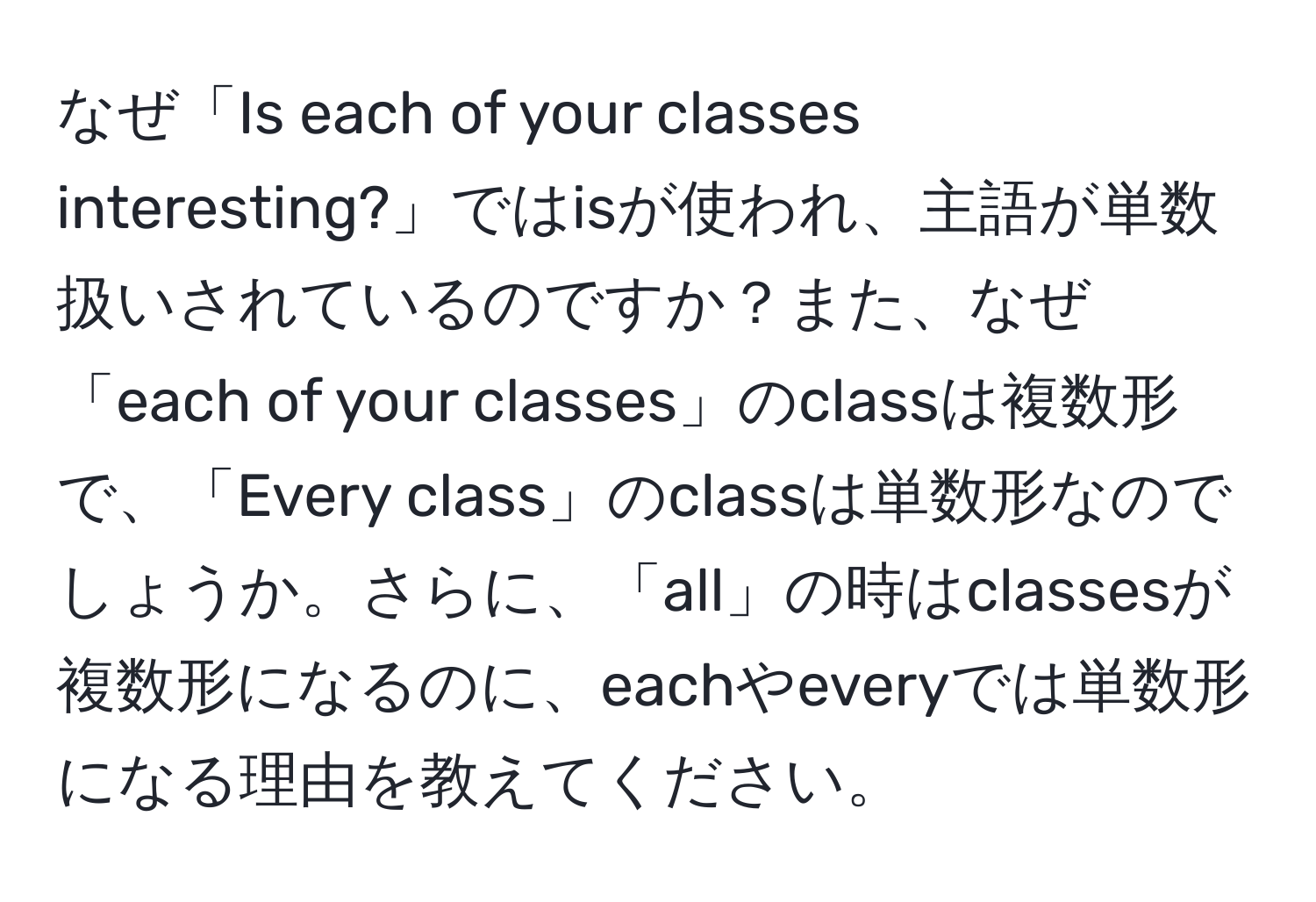 なぜ「Is each of your classes interesting?」ではisが使われ、主語が単数扱いされているのですか？また、なぜ「each of your classes」のclassは複数形で、「Every class」のclassは単数形なのでしょうか。さらに、「all」の時はclassesが複数形になるのに、eachやeveryでは単数形になる理由を教えてください。