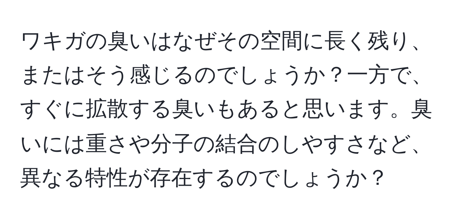 ワキガの臭いはなぜその空間に長く残り、またはそう感じるのでしょうか？一方で、すぐに拡散する臭いもあると思います。臭いには重さや分子の結合のしやすさなど、異なる特性が存在するのでしょうか？