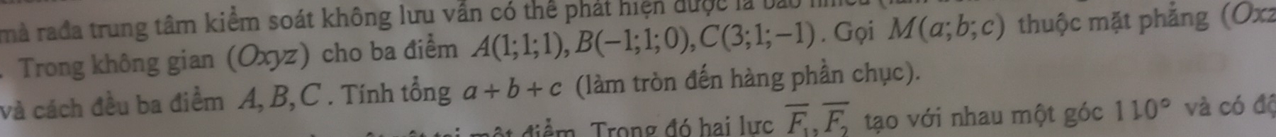 mà rađa trung tâm kiểm soát không lưu vẫn có thể phát hiện được là bao I 
. Trong không gian (Oxyz) cho ba điểm A(1;1;1), B(-1;1;0), C(3;1;-1). Gọi M(a;b;c) thuộc mặt phẳng (Oxz
và cách đều ba điểm A, B, C. Tính tổng a+b+c (làm tròn đến hàng phần chục). 
* điểm, Trong đó hai lực overline F_1, overline F_2 tạo với nhau một góc 110° và có độ