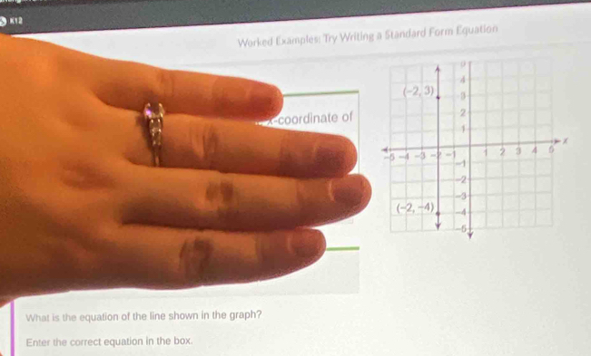 K12 
Worked Examples: Try Writing a Standard Form Equation 
ρ
4
(-2,3) -3
2
1
3 -1 1 2 3 4 x
-1
-2
-3
(-2,-4) -4
-6
What is the equation of the line shown in the graph? 
Enter the correct equation in the box.