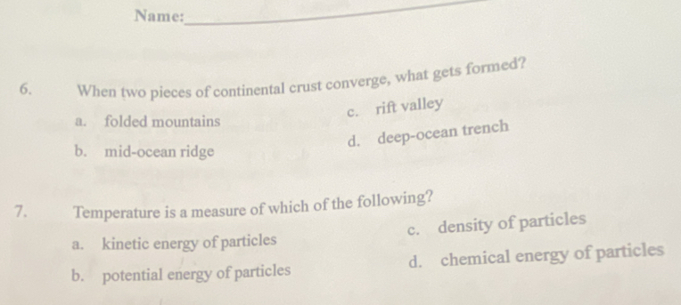 Name:
_
6. When two pieces of continental crust converge, what gets formed?
c. rift valley
a. folded mountains
d. deep-ocean trench
b. mid-ocean ridge
7. Temperature is a measure of which of the following?
a. kinetic energy of particles c. density of particles
b. potential energy of particles d. chemical energy of particles