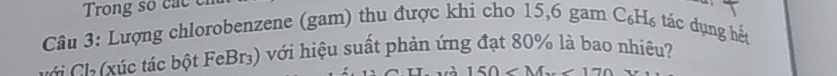 Trong so cac c 
Câu 3: Lượng chlorobenzene (gam) thu được khi cho 15, 6 gam C_6H_6 tác dụng hết 
C ú c tác bột FeBr3) với hiệu suất phản ứng đạt 80% là bao nhiêu?
150 .