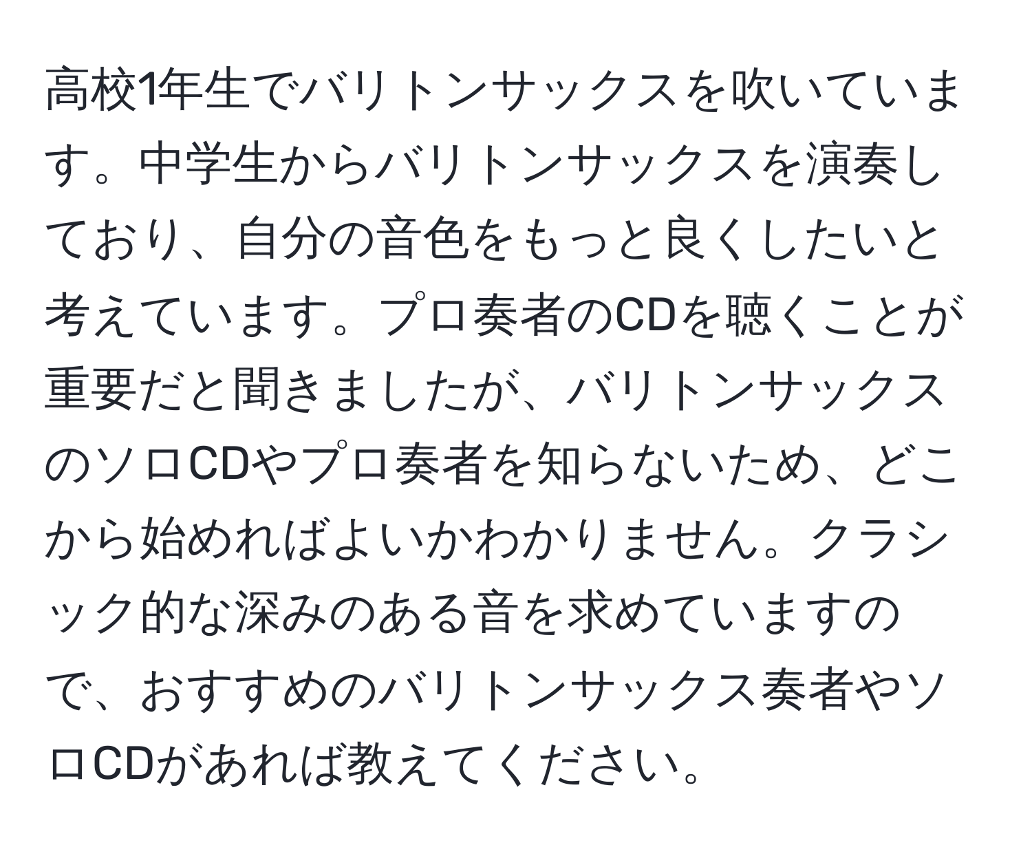 高校1年生でバリトンサックスを吹いています。中学生からバリトンサックスを演奏しており、自分の音色をもっと良くしたいと考えています。プロ奏者のCDを聴くことが重要だと聞きましたが、バリトンサックスのソロCDやプロ奏者を知らないため、どこから始めればよいかわかりません。クラシック的な深みのある音を求めていますので、おすすめのバリトンサックス奏者やソロCDがあれば教えてください。