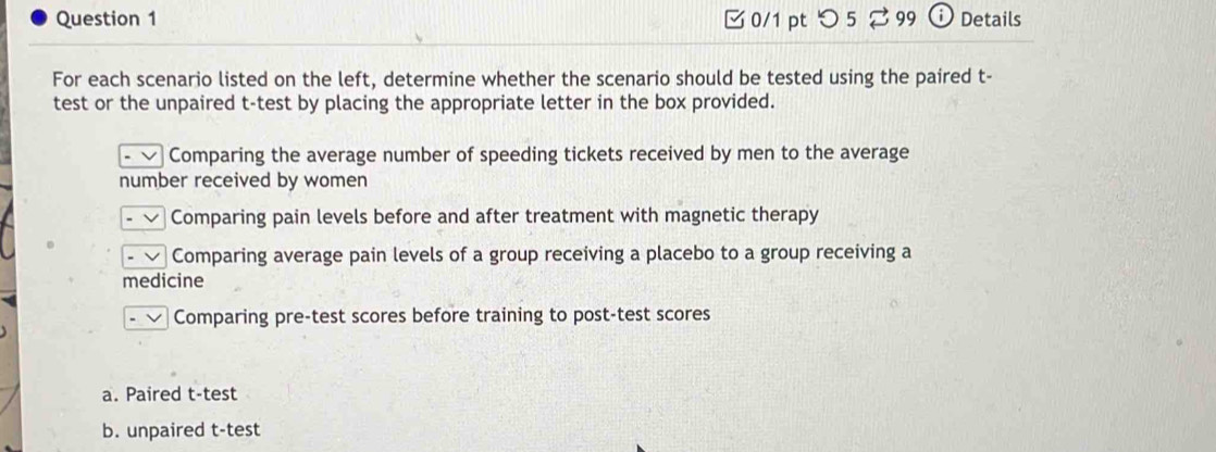 □ 0/1 pt つ 5 ⇄ 99 D Details 
For each scenario listed on the left, determine whether the scenario should be tested using the paired t- 
test or the unpaired t-test by placing the appropriate letter in the box provided. 
Comparing the average number of speeding tickets received by men to the average 
number received by women 
Comparing pain levels before and after treatment with magnetic therapy 
Comparing average pain levels of a group receiving a placebo to a group receiving a 
medicine 
Comparing pre-test scores before training to post-test scores 
a. Paired t-test 
b. unpaired t-test