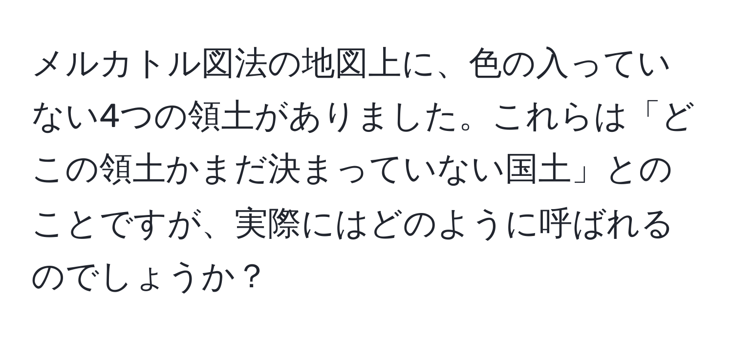 メルカトル図法の地図上に、色の入っていない4つの領土がありました。これらは「どこの領土かまだ決まっていない国土」とのことですが、実際にはどのように呼ばれるのでしょうか？