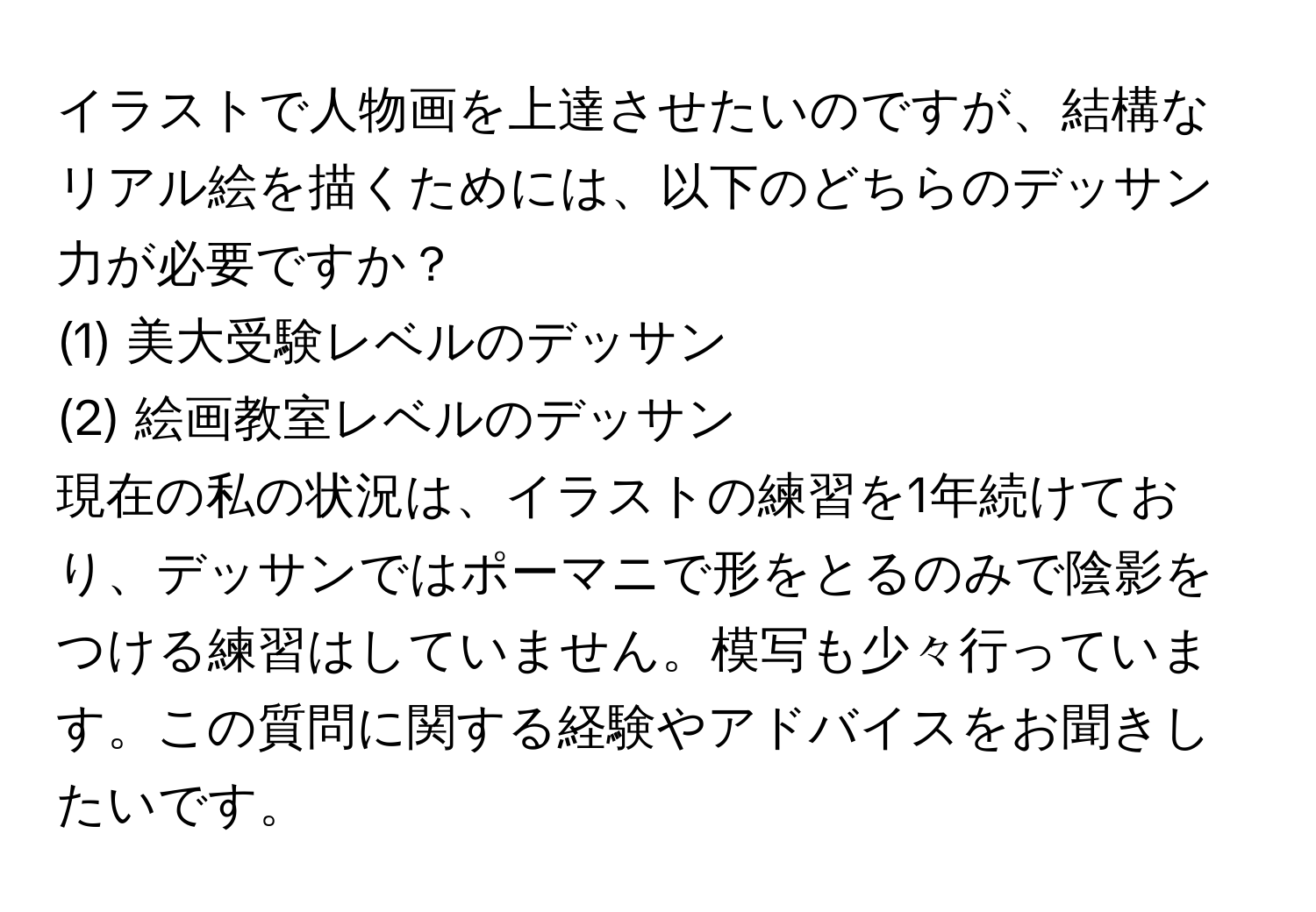 イラストで人物画を上達させたいのですが、結構なリアル絵を描くためには、以下のどちらのデッサン力が必要ですか？  
(1) 美大受験レベルのデッサン  
(2) 絵画教室レベルのデッサン  

現在の私の状況は、イラストの練習を1年続けており、デッサンではポーマニで形をとるのみで陰影をつける練習はしていません。模写も少々行っています。この質問に関する経験やアドバイスをお聞きしたいです。