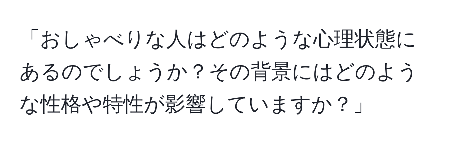 「おしゃべりな人はどのような心理状態にあるのでしょうか？その背景にはどのような性格や特性が影響していますか？」