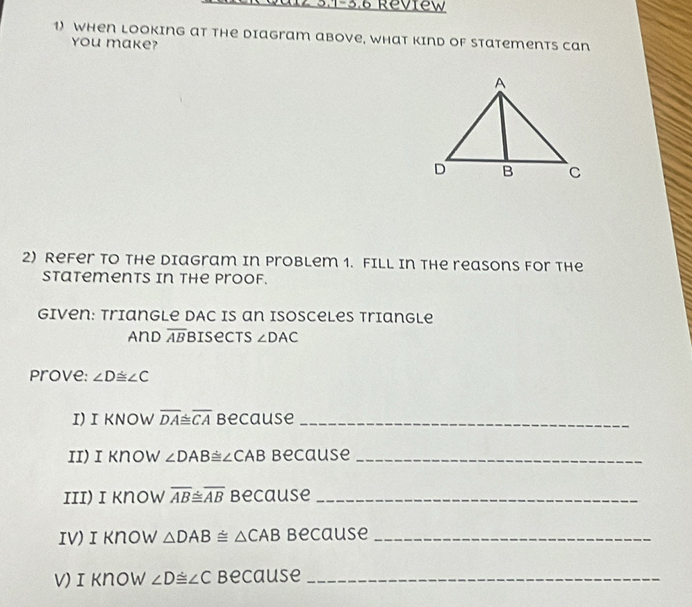 2 3.1-3.6 Review 
1) When looking at the Diagram above, what Kind of Statements can 
you make? 
2) Refer to the Diagram in Problem 1. Fill in the reasons for the 
Statements in the proof. 
Given: Triangle dAc is an isosceles triangle 
And overline AB Bisects ∠ DAC
Prove: ∠ D≌ ∠ C
I) I KNOW overline DA≌ overline CA Because_ 
Ii) i Know ∠ DAB≌ ∠ CAB Because_ 
IIi) i know overline AB≌ overline AB Because_ 
Iv)I Know △ DAB≌ △ CAB because_ 
v) ɪknow ∠ D≌ ∠ C Because_