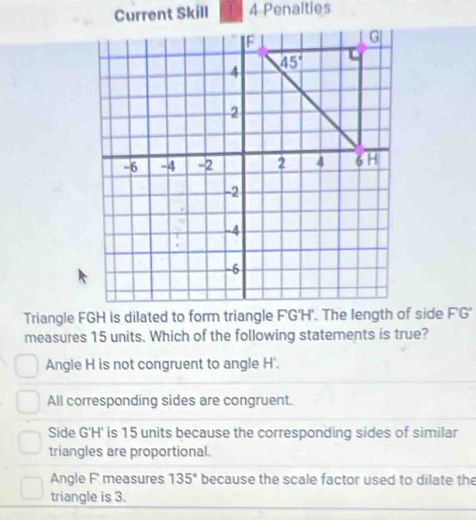 Current Skill 4 Penalties
Triangle FGH is dilated to form triangle F'G'H'. The length of side FG'
measures 15 units. Which of the following statements is true?
Angle H is not congruent to angle H'.
All corresponding sides are congruent.
Side G'H' is 15 units because the corresponding sides of similar
triangles are proportional.
Angle F measures 135° because the scale factor used to dilate the
triangle is 3.