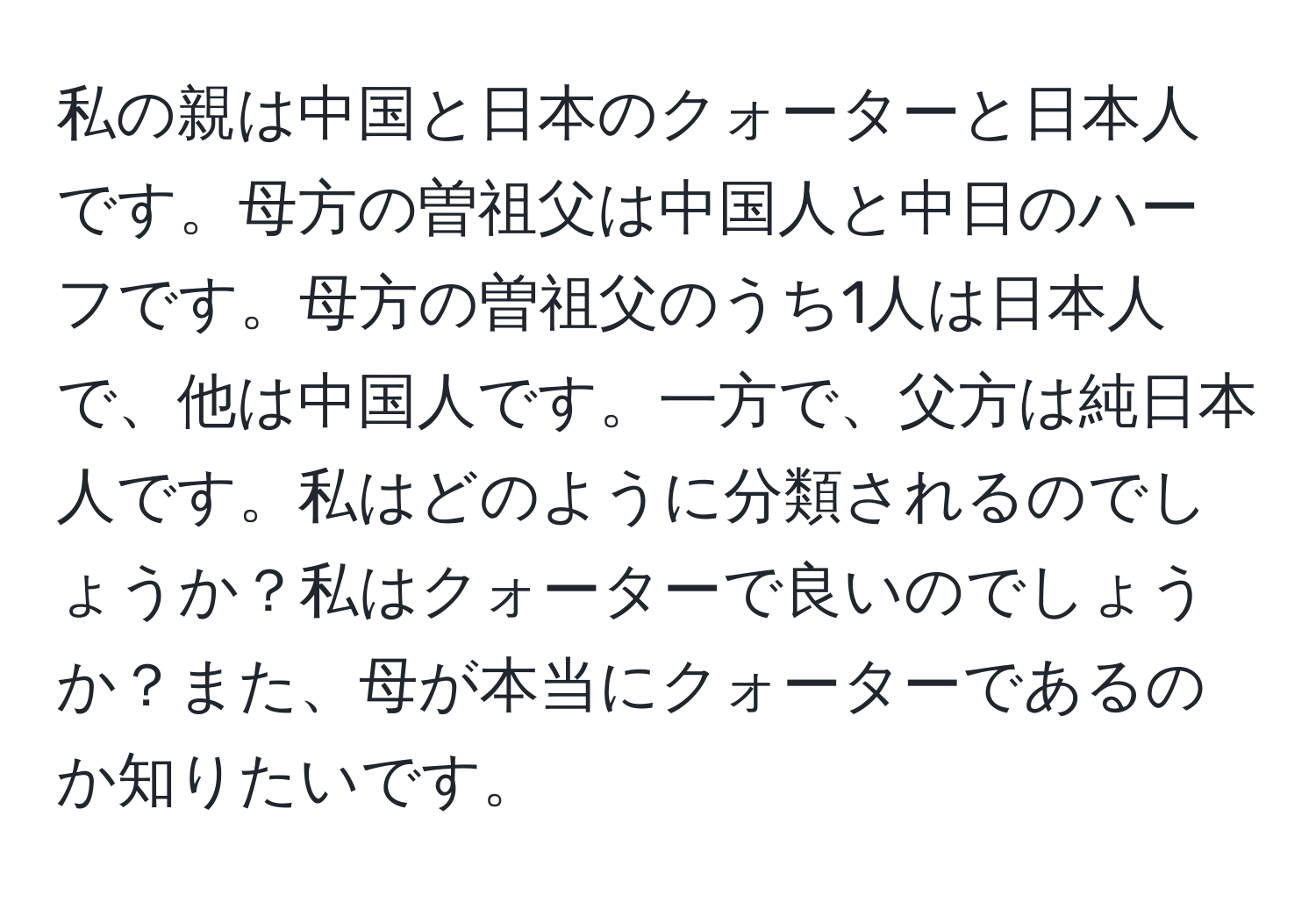 私の親は中国と日本のクォーターと日本人です。母方の曽祖父は中国人と中日のハーフです。母方の曽祖父のうち1人は日本人で、他は中国人です。一方で、父方は純日本人です。私はどのように分類されるのでしょうか？私はクォーターで良いのでしょうか？また、母が本当にクォーターであるのか知りたいです。