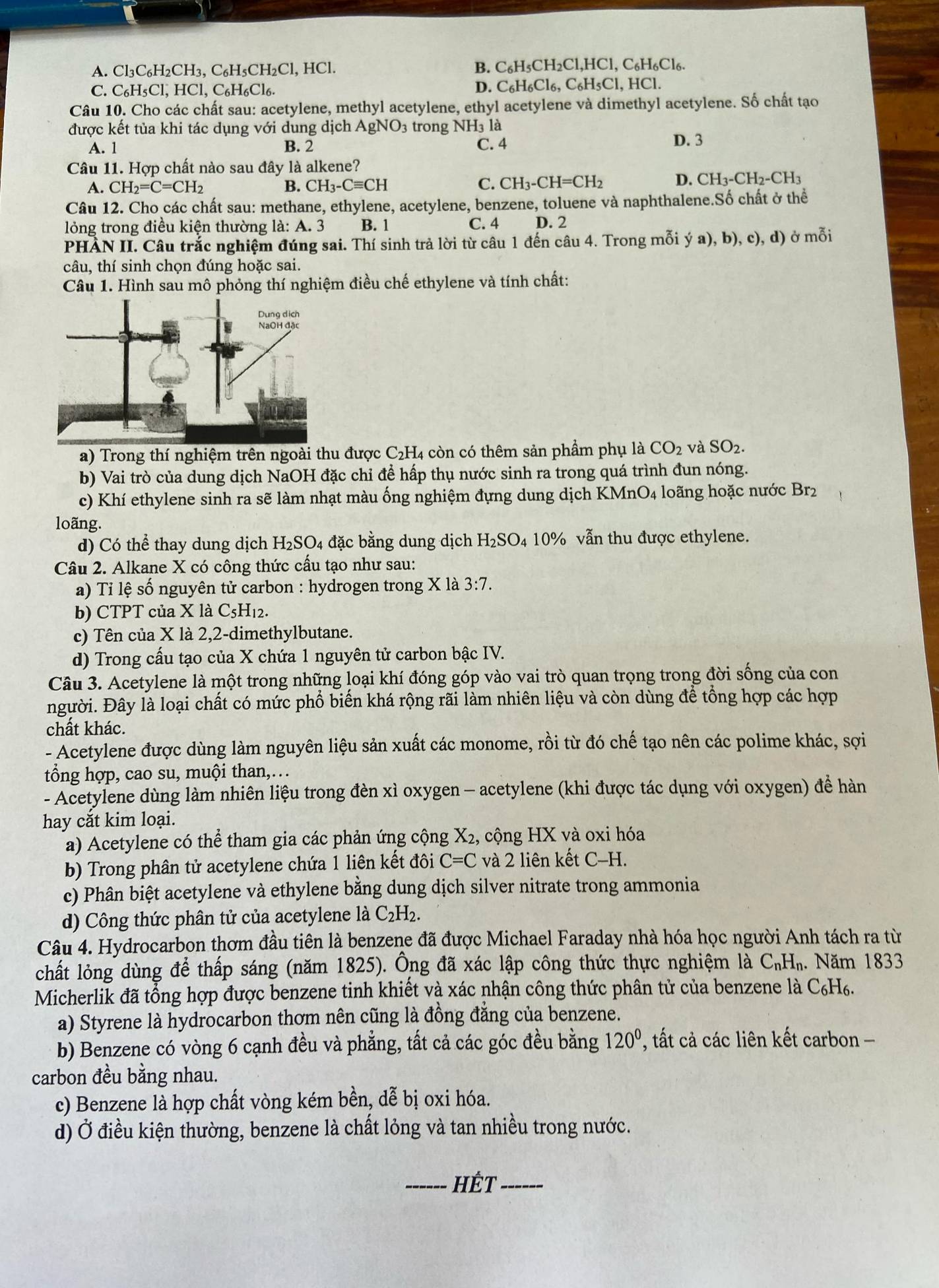 A. Cl₃C₆H₂CH₃, C₆H₅CH₂Cl, HCl. B. C_6H_5CH_2Cl,HCl,C_6H_6Cl_6.
C. C_6H_5Cl, , HCl、 C_6H_6Cl_6. D. C_6H_6Cl_6,C_6H_5Cl, HCI
Câu 10. Cho các chất sau: acetylene, methyl acetylene, ethyl acetylene và dimethyl acetylene. Số chất tạo
được kết tủa khi tác dụng với dung dịch  / AgNO_3 trong NH3 là
A. 1 B. 2 C. 4 D. 3
Câu 11. Hợp chất nào sau đây là alkene?
A. CH_2=C=CH_2 B. CH_3-Cequiv CH C. CH_3-CH=CH_2 D. CH_3-CH_2-CH_3
Câu 12. Cho các chất sau: methane, ethylene, acetylene, benzene, toluene và naphthalene.Số chất ở thể
lỏng trong điều kiện thường là: A. 3 B. 1 C. 4 D. 2
PHÀN II. Câu trắc nghiệm đúng sai. Thí sinh trả lời từ câu 1 đến câu 4. Trong mỗi ya),b) ), c), d) ở mỗi
câu, thí sinh chọn đúng hoặc sai.
Câu 1. Hình sau mô phỏng thí nghiệm điều chế ethylene và tính chất:
a) Trong thí nghiệm trên ngoài thu được C_2H 4 còn có thêm sản phẩm phụ là CO_2 và SO_2.
b) Vai trò của dung dịch NaOH đặc chỉ để hấp thụ nước sinh ra trong quá trình đun nóng.
c) Khí ethylene sinh ra sẽ làm nhạt màu ống nghiệm đựng dung dịch KMni (nO_4 4 loãng hoặc nước Br2
loãng.
d) Có thể thay dung dịch H_2SO 4 đặc bằng dung dịch H_2SO_4 10% vẫn thu được ethylene.
Câu 2. Alkane X có công thức cầu tạo như sau:
a) Tỉ lệ số nguyên tử carbon : hydrogen trong X là 3:7
b) CTPT của X là C5H12.
c) Tên của X là 2,2-dimethylbutane.
d) Trong cấu tạo của X chứa 1 nguyên tử carbon bậc IV.
Câu 3. Acetylene là một trong những loại khí đóng góp vào vai trò quan trọng trong đời sống của con
người. Đây là loại chất có mức phổ biến khá rộng rãi làm nhiên liệu và còn dùng để tổng hợp các hợp
chất khác.
- Acetylene được dùng làm nguyên liệu sản xuất các monome, rồi từ đó chế tạo nên các polime khác, sợi
tổng hợp, cao su, muội than,…
- Acetylene dùng làm nhiên liệu trong đèn xì oxygen - acetylene (khi được tác dụng với oxygen) để hàn
hay cắt kim loại.
a) Acetylene có thể tham gia các phản ứng cộng X2, cộng HX và oxi hóa
b) Trong phân tử acetylene chứa 1 liên kết đôi C=C và 2 liên kết C-H.
c) Phân biệt acetylene và ethylene bằng dung dịch silver nitrate trong ammonia
d) Công thức phân tử của acetylene là C_2H_2.
Câu 4. Hydrocarbon thơm đầu tiên là benzene đã được Michael Faraday nhà hóa học người Anh tách ra từ
chất lỏng dùng để thấp sáng (năm 1825). Ông đã xác lập công thức thực nghiệm là C_nH_n. Năm 1833
Micherlik đã tổng hợp được benzene tinh khiết và xác nhận công thức phân tử của benzene là C₆H6.
a) Styrene là hydrocarbon thơm nên cũng là đồng đẳng của benzene.
b) Benzene có vòng 6 cạnh đều và phẳng, tất cả các góc đều bằng 120^0 , tất cả các liên kết carbon -
carbon đều bằng nhau.
c) Benzene là hợp chất vòng kém bền, dễ bị oxi hóa.
d) Ở điều kiện thường, benzene là chất lỏng và tan nhiều trong nước.
_HÊT_