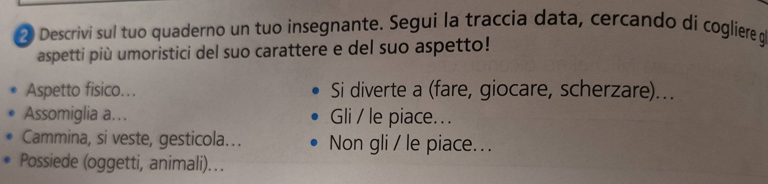 Descrivi sul tuo quaderno un tuo insegnante. Segui la traccia data, cercando di cogliere ge 
aspetti più umoristici del suo carattere e del suo aspetto! 
Aspetto fisico... Si diverte a (fare, giocare, scherzare)... 
Assomiglia a…. Gli / le piace. . . 
Cammina, si veste, gesticola... Non gli / le piace... 
Possiede (oggetti, animali)...