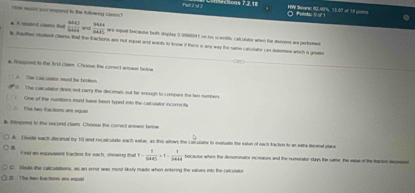 ol 2 Connections 7.2.18 
W Score: 82.40%, 15.67 of 19 paines
moe would you respond to the following clems?
Points: 0 of 1
a. A stouent claims that  9443/6444  and  9444/9445  are equal because both display 0 9998941 on his scientific calculator when the divisions are performed
. Another student claims that the fractions are not equal and wants to know if there is any way the same calculator can defermine which is greater
a. Respand to the first claim. Choose the correct answer below
A. The caiculator must be broken. The caiculator does not carry the decimals out far enough to compare the two numbers
One of the numbers must have been typed into the calculator incorrectly
D. The twe fractions are equal
b. Rmpend to the second claim. Choose the correct answer below
A Diede each decimal by 10 and recalculate each value, as this allows the calculator to evaluate the value of each fraction to an extra decimal place
B.
Find an equivaient fraction for each, showing that 1- 1/9445 >1- 1/9444  because when the denominator increases and the numerator stays the same, the value of the fraction decreases
C. Rede the calculations, as an error was most likely made when entering the values into the calculator
D. The his fractions are equal