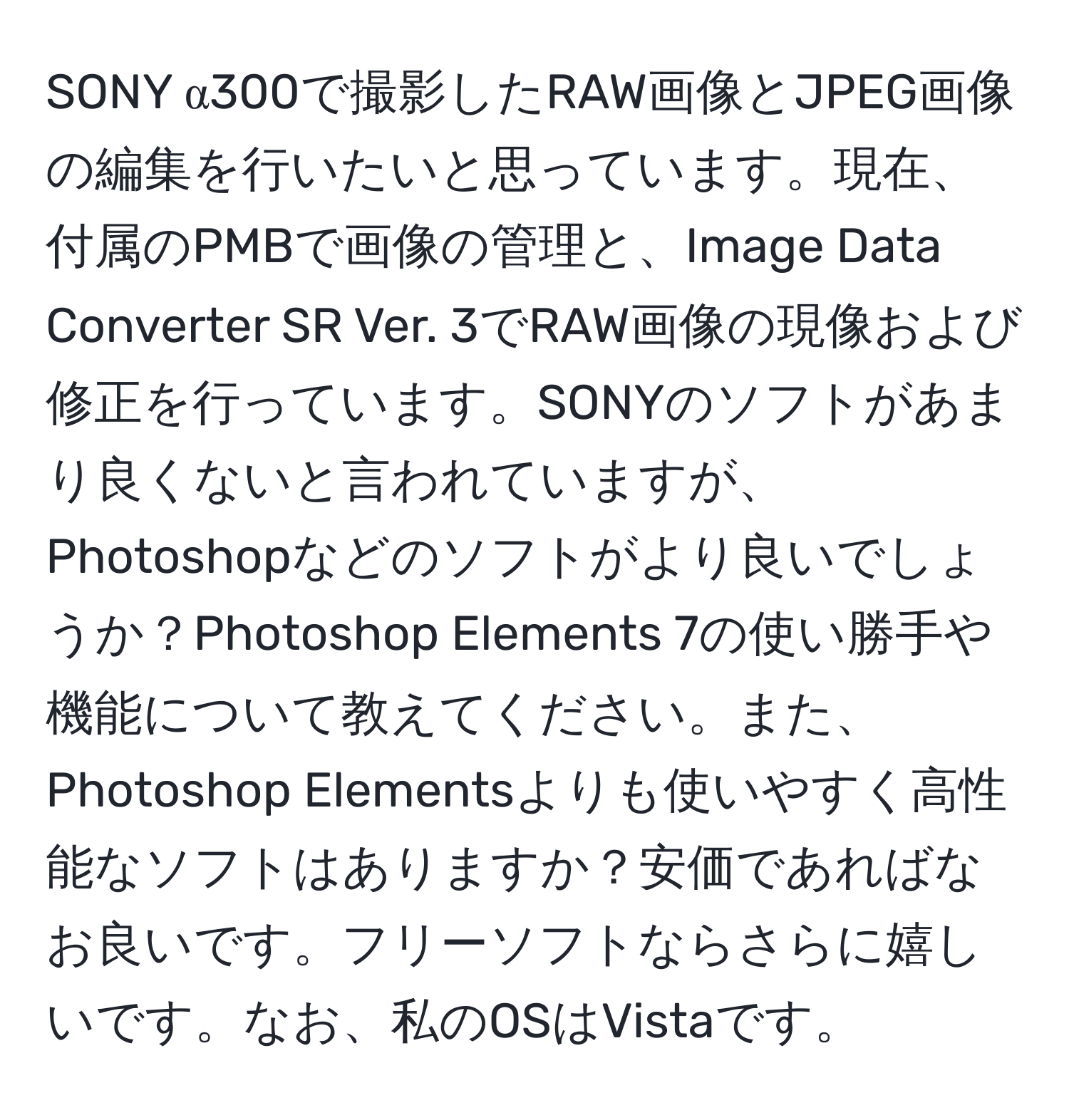 SONY α300で撮影したRAW画像とJPEG画像の編集を行いたいと思っています。現在、付属のPMBで画像の管理と、Image Data Converter SR Ver. 3でRAW画像の現像および修正を行っています。SONYのソフトがあまり良くないと言われていますが、Photoshopなどのソフトがより良いでしょうか？Photoshop Elements 7の使い勝手や機能について教えてください。また、Photoshop Elementsよりも使いやすく高性能なソフトはありますか？安価であればなお良いです。フリーソフトならさらに嬉しいです。なお、私のOSはVistaです。