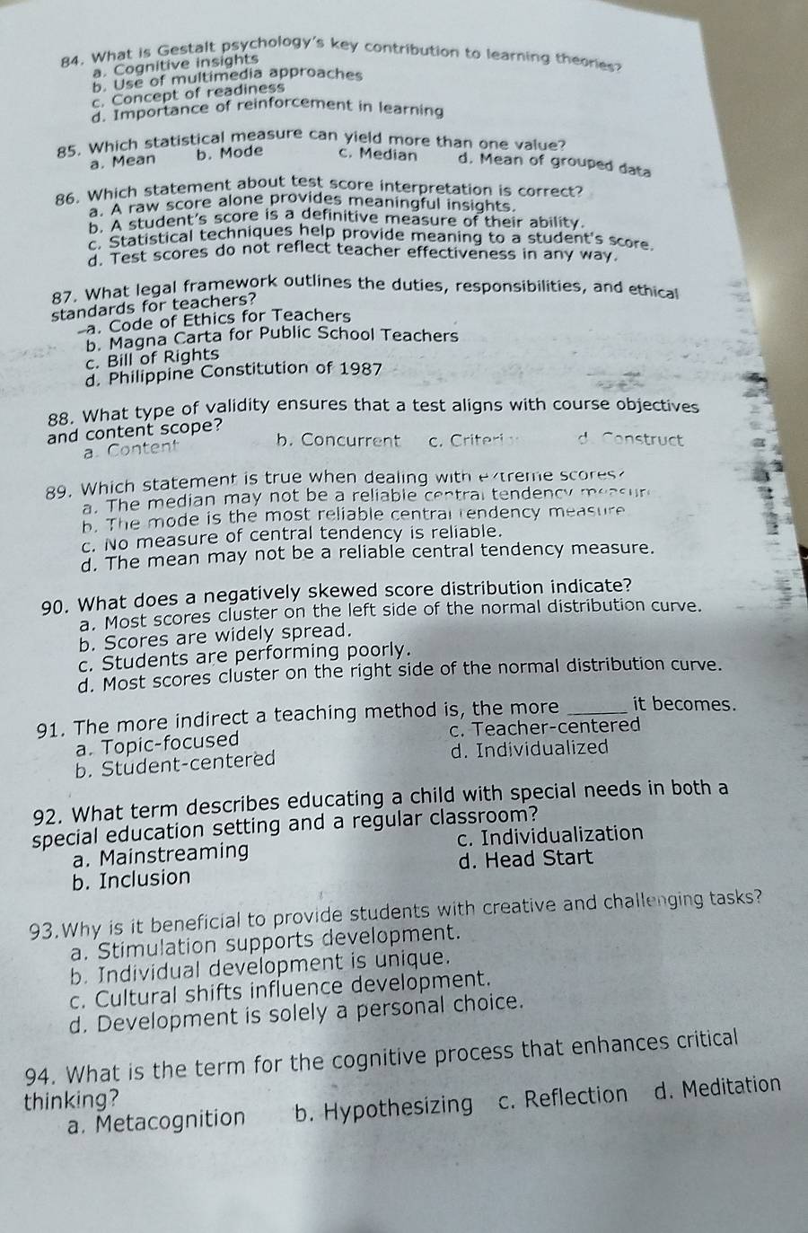 What is Gestalt psychology's key contribution to learning theories?
a. Cognitive insights
5. Use of multimedia approaches
c. Concept of readiness
d. Importance of reinforcement in learning
85. Which statistical measure can yield more than one value?
a. Mean b. Mode c. Median d. Mean of grouped data
86. Which statement about test score interpretation is correct?
a. A raw score alone provides meaningful insights.
b. A student's score is a definitive measure of their ability.
c. Statistical techniques help provide meaning to a student's score
d. Test scores do not reflect teacher effectiveness in any way
R7. What legal framework outlines the duties, responsibilities, and ethical
standards for teachers?
a. Code of Ethics for Teachers
b. Magna Carta for Public School Teachers
c. Bill of Rights
d. Philippine Constitution of 1987
88. What type of validity ensures that a test aligns with course objectives
and content scope?
b. Concurrent
a Content c. Criteri d. Construct
89. Which statement is true when dealing with extreme scores
a. The median may not be a reliable central tendency measur
. The mode is the most reliable central rendency measure
c. No measure of central tendency is reliable.
d. The mean may not be a reliable central tendency measure.
90. What does a negatively skewed score distribution indicate?
a. Most scores cluster on the left side of the normal distribution curve.
b. Scores are widely spread.
c. Students are performing poorly.
d. Most scores cluster on the right side of the normal distribution curve.
91. The more indirect a teaching method is, the more _it becomes.
a. Topic-focused c. Teacher-centered
b. Student-centered d. Individualized
92. What term describes educating a child with special needs in both a
special education setting and a regular classroom?
a. Mainstreaming c. Individualization
d. Head Start
b. Inclusion
93.Why is it beneficial to provide students with creative and challenging tasks?
a. Stimulation supports development.
b. Individual development is unique.
c. Cultural shifts influence development.
d. Development is solely a personal choice.
94. What is the term for the cognitive process that enhances critical
thinking?
a. Metacognition b. Hypothesizing c. Reflection d. Meditation
