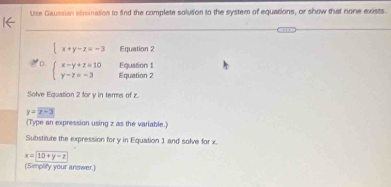 Use Gaussian alimination to find the complete solution to the system of equations, or show that none exists.
 x+y-z=-3 Equation 2 
Equation 1 
D. beginarrayl x-y+z=10 y-z=-3endarray. Equation 2 
Solve Equation 2 for y in terms of z.
y=z-3
(Type an expression using z as the variable.) 
Substitute the expression for y in Equation 1 and solve for x.
x=10+y-z
(Simplify your answer.)