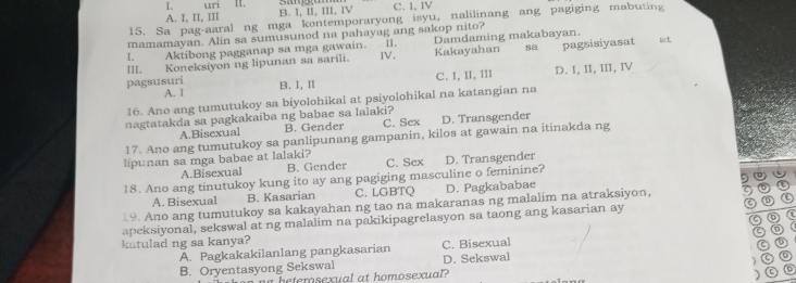 uri 11.
A. I, II, III B. I, II, III, IV C. I. IV
15. Sa pag-aaral ng mga kontemporaryong isyu, nalilinang ang pagiging mabuting
mamamayan. Alin sa sumusunod na pahayag ang sakop nito?
l. Aktibong pagganap sa mga gawain. 11. Damdaming makabayan.
III. Koneksiyon ng lipunan sa sarili. IV. Kakayahan sa pagsisiyasat at
C. I, II, III D. I, II, III, Ⅳ
pagsusuri B. I, I
A. 1
16. Ano ang tumutukoy sa biyolohikal at psiyolohikal na katangian na
nagtatakda sa pagkakaiba ng babae sa lalaki? C. Sex D. Transgender
A.Bisexual B. Gender
17. Ano ang tumutukoy sa panlipunang gampanin, kilos at gawain na itinakda ng
lipunan sa mga babae at lalaki? C. Sex D. Transgender
A.Bisexual B. Gender
a
18. Ano ang tinutukoy kung ito ay ang pagiging masculine o feminine?
A. Bisexual B. Kasarian C. LGBTQ D. Pagkababae
19. Ano ang tumutukoy sa kakayahan ng tao na makaranas ng malalim na atraksiyon, 
apeksiyonal, sekswal at ng malalim na pakikipagrelasyon sa taong ang kasarian ay a
katulad ng sa kanya? C. Bisexual
A. Pagkakakilanlang pangkasarian
B. Oryentasyong Sekswal D. Sekswal

nheterosexual at homosexual?
C