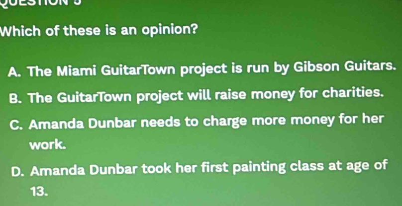 Which of these is an opinion?
A. The Miami GuitarTown project is run by Gibson Guitars.
B. The GuitarTown project will raise money for charities.
C. Amanda Dunbar needs to charge more money for her
work.
D. Amanda Dunbar took her first painting class at age of
13.