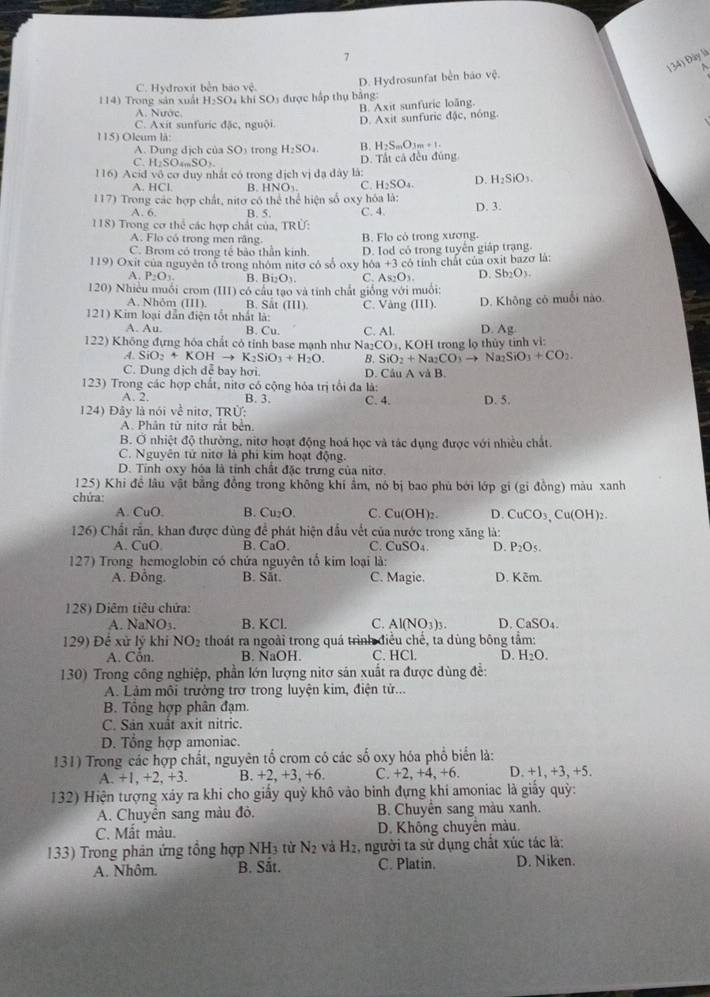 7
134) Đây là
C. Hydroxit běn bào vệ.
D. Hydrosunfat bền báo vệ.
114) Trong sản xuất H_2SO 4 khi SO5 được hập thụ bằng:
A. Nước,
B. Axit sunfuric loãng.
C. Axit sunfuric đặc, nguội. D. Axit sunfuric đặc, nóng.
115) Oleum là:
A. Dung dịch của SO₃ trong H_2SO_4. B. H_2S_mO_3m+1.
C. H_2SO_4mSO_3 D. Tất cả đều đủng
116) Acid vô cơ duy nhất có trong dịch vị đạ đây là:
A. HCl. B. HNO_3. C. H_2SO_4. D. H_2SiO_3.
117) Trong các hợp chất, nitơ có thể thể hiện số oxy hóa là: D. 3
A. 6. B. 5. C. 4.
118) Trong cơ thể các hợp chất của, TRÚ:
A. Flo có trong men răng B. Flo cỏ trong xương.
C. Brom có trong tế bảo thần kinh.
119) Oxit của nguyên tổ trong nhóm nitơ có số oxy hóa D. Iod có trong tuyến giáp trạng.
+3
A. P_2O_3 B. Bi_2O_3. C. As_2O_3. có tính chất của oxit bazo là:
D. Sb_2O_3.
120) Nhiều muồi crom (III có cầu tạo và tính chất giống với muối:
A. Nhôm (III). B. Sắt (III).
121) Kim loại dẫn điện tốt nhất là: C. Vàng 111) D. Không có muỗi nào.
A. Au. B. Cu.
D. Ag
122) Không đựng hóa chất có tính base manh như Na_2CO C. Al. 3, KOH trong lọ thủy tinh vi:
A. SiO_2+KOHto K_2SiO_3+H_2O. B. SiO_2+Na_2CO_3to Na_2SiO_3+CO_2.
C. Dung dịch dễ bay hơi. D. Câu A và B.
123) Trong các hợp chất, nitơ có cộng hóa trị tổi đa là:
A. 2. B. 3. C. 4. D. 5.
124) Đây là nói về nitơ. TRÚ:
A. Phân tử nitơ rắt bên.
B. Ở nhiệt độ thường, nitơ hoạt động hoá học và tác dụng được với nhiều chất.
C. Nguyên tử nitơ là phi kim hoạt động.
D. Tính oxy hóa là tỉnh chất đặc trưng của nitơ.
125) Khi đề lâu vật bằng đồng trong không khí ẩm, nó bị bao phủ bởi lớp gi (gi đồng) màu xanh
chứa:
A. CuO. B. Cu_2O C. CuO OH)2 D. CuCO_3,Cu(OH)_2
126) Chất rần, khan được dùng để phát hiện đầu vết của nước trong xăng là:
A. CuO B. CaO C. CuSO₄ D. P_2O_5.
127) Trong hemoglobin có chứa nguyên tố kim loại là:
A. Đồng B. Sắt. C. Magie. D. Kêm.
128) Diêm tiêu chứa
A. NaNO3. B. KCl C. Al(NO_3)_3. D. CaSO_4.
129) Để xử lý khi NO_2 thoát ra ngoài trong quá trình điều chế, ta dùng bông tầm:
A. Côn. B. NaOH. C. HCl. D. H_2O.
130) Trong công nghiệp, phần lớn lượng nitơ sản xuất ra được dùng đề:
A. Lảm môi trường trơ trong luyện kim, điện tử...
B. Tổng hợp phân đạm.
C. Sản xuất axit nitric.
D. Tổng hợp amoniac.
131) Trong các hợp chất, nguyên tổ crom có các số oxy hóa phổ biển là:
A. -1 +2. +3. B. +2, +3, +6. C. +2, +4, +t D. +1, +3, +5.
132) Hiện tượng xảy ra khi cho giấy quỳ khô vào binh đựng khi amoniac là giấy quỳ:
A. Chuyền sang màu đỏ. B. Chuyền sang màu xanh.
C. Mất màu. D. Không chuyển màu.
133) Trong phản ứng tổng hợp N H_3 từ N_2 và H_2 , người ta sử dụng chất xúc tác là:
A. Nhôm. B. Sắt. C. Platin. D. Niken.