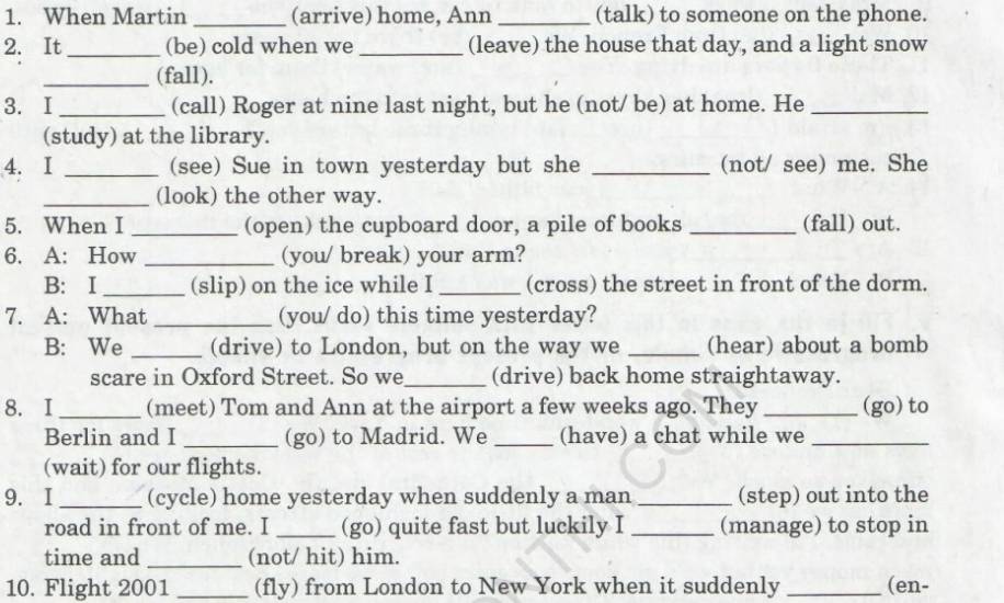 When Martin _(arrive) home, Ann _(talk) to someone on the phone. 
2. It_ (be) cold when we _(leave) the house that day, and a light snow 
_(fall). 
3. I _(call) Roger at nine last night, but he (not/ be) at home. He_ 
(study) at the library. 
4. I _(see) Sue in town yesterday but she _(not/ see) me. She 
_(look) the other way. 
5. When I _(open) the cupboard door, a pile of books _(fall) out. 
6. A: How _(you/ break) your arm? 
B: I _(slip) on the ice while I _(cross) the street in front of the dorm. 
7. A: What _(you/ do) this time yesterday? 
B: We _(drive) to London, but on the way we _(hear) about a bomb 
scare in Oxford Street. So we_ (drive) back home straightaway. 
8. I_ (meet) Tom and Ann at the airport a few weeks ago. They_ (go) to 
Berlin and I _(go) to Madrid. We _(have) a chat while we_ 
(wait) for our flights. 
9. I _(cycle) home yesterday when suddenly a man _(step) out into the 
road in front of me. I _(go) quite fast but luckily I _(manage) to stop in 
time and _(not/ hit) him. 
10. Flight 2001 _(fly) from London to New York when it suddenly _(en-