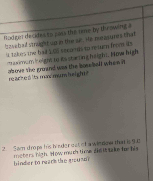 Rodger decides to pass the time by throwing a 
baseball straight up in the air. He measures that 
it takes the ball 1.05 seconds to return from its 
maximum height to its starting height. How high 
above the ground was the baseball when it 
reached its maximum height? 
2. Sam drops his binder out of a window that is 9.0
meters high. How much time did it take for his 
binder to reach the ground?