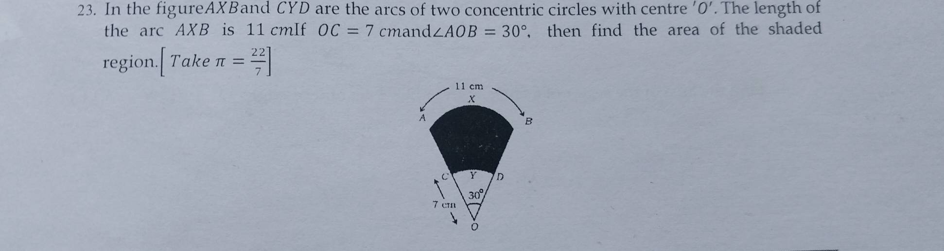 In the figureAXBand CYD are the arcs of two concentric circles with centre 'O'. The length of
the arc AXB is 11 cmIf OC=7 cmand ∠ AOB=30° , then find the area of the shaded 
region. [Takeπ = 22/7 ]