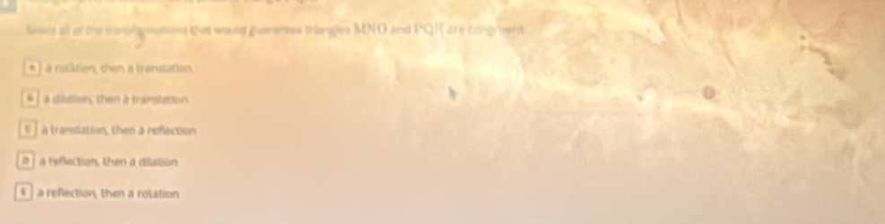 Asiect all of the tanghomations tnat would guaesetes telanges MNO and PQR are congrent
* L à rostion, then a mansution
a dilstion, then a traroletion
a translation, then a reflection
B a reflection, then a dilation
a refection, then a rotation