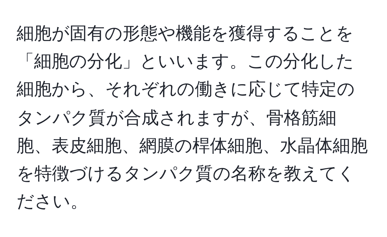 細胞が固有の形態や機能を獲得することを「細胞の分化」といいます。この分化した細胞から、それぞれの働きに応じて特定のタンパク質が合成されますが、骨格筋細胞、表皮細胞、網膜の桿体細胞、水晶体細胞を特徴づけるタンパク質の名称を教えてください。