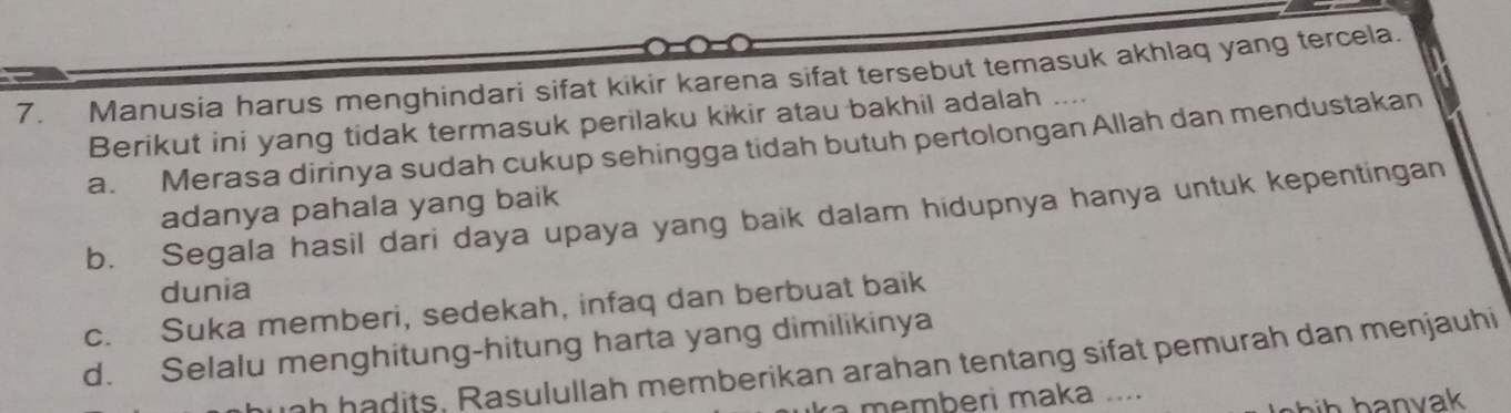 Manusia harus menghindari sifat kikir karena sifat tersebut temasuk akhlaq yang tercela.
Berikut ini yang tidak termasuk perilaku kikir atau bakhil adalah ….
a. Merasa dirinya sudah cukup sehingga tidah butuh pertolongan Allah dan mendustakan
adanya pahala yang baik
b. Segala hasil dari daya upaya yang baik dalam hidupnya hanya untuk kepentingan
dunia
c. Suka memberi, sedekah, infaq dan berbuat baik
d. Selalu menghitung-hitung harta yang dimilikinya
ah hadits, Rasulullah memberikan arahan tentang sifat pemurah dan menjauhi
a memberi maka ....