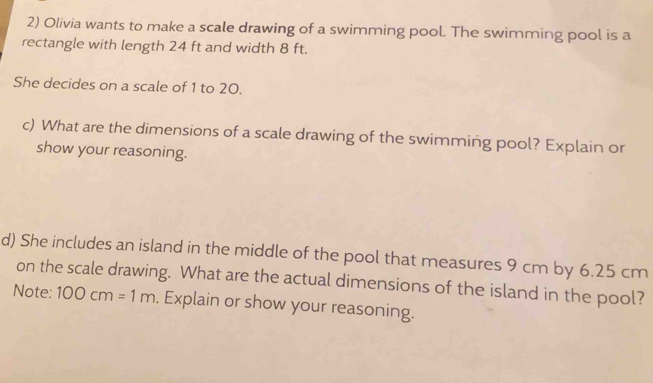 Olivia wants to make a scale drawing of a swimming pool. The swimming pool is a 
rectangle with length 24 ft and width 8 ft. 
She decides on a scale of 1 to 20. 
c) What are the dimensions of a scale drawing of the swimming pool? Explain or 
show your reasoning. 
d) She includes an island in the middle of the pool that measures 9 cm by 6.25 cm
on the scale drawing. What are the actual dimensions of the island in the pool? 
Note: 100cm=1m. Explain or show your reasoning.