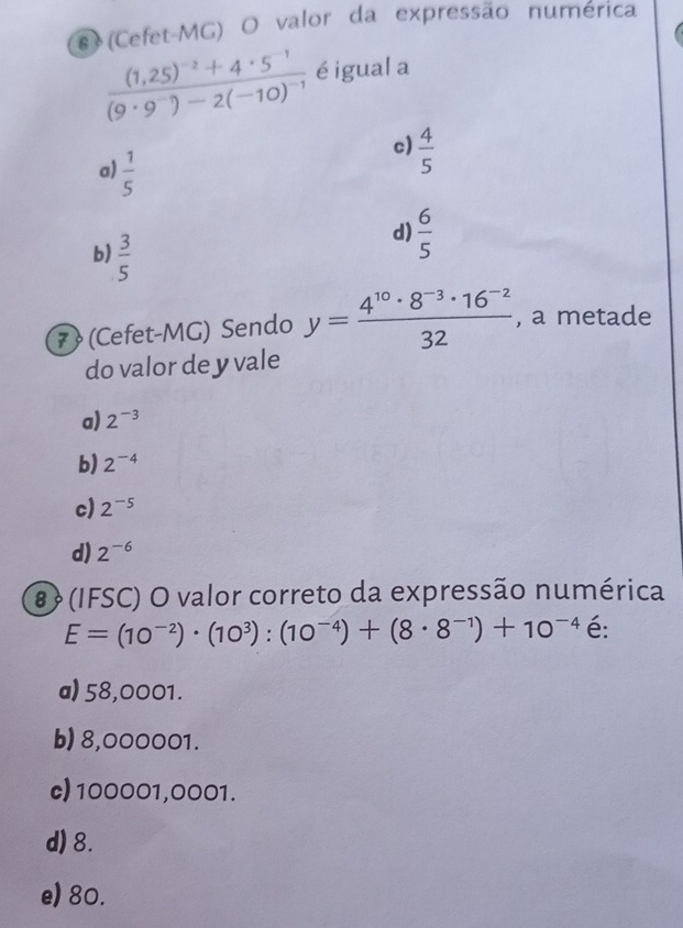 # (Cefet-MG) O valor da expressão numérica
frac (1,25)^-2+4· 5^(-1)(9· 9^(-1))-2(-10)^-1 éigual a
a)  1/5 
c)  4/5 
b)  3/5 
d)  6/5 
7 (Cefet-MG) Sendo y= (4^(10)· 8^(-3)· 16^(-2))/32  , a metade
do valor de y vale
a) 2^(-3)
b) 2^(-4)
c) 2^(-5)
d) 2^(-6)
8 (IFSC) O valor correto da expressão numérica
E=(10^(-2))· (10^3):(10^(-4))+(8· 8^(-1))+10^(-4) é:
a) 58,0001.
b) 8,000001.
c) 100001,0001.
d) 8.
e) 80.